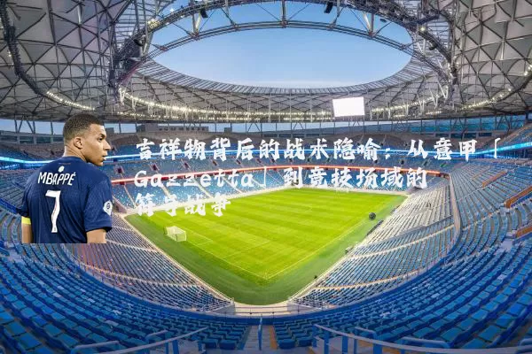 吉祥物背后的战术隐喻:从意甲「Gazzetta」到竞技场域的符号战争