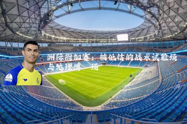 洲际附加赛:被低估的战术试验场与地理博弈场